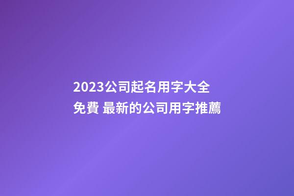 2023公司起名用字大全免費 最新的公司用字推薦-第1張-公司起名-玄機派